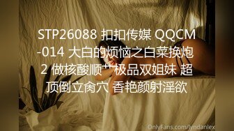 STP26088 扣扣传媒 QQCM-014 大白的烦恼之白菜换炮 2 做核酸顺艹极品双姐妹 超顶倒立肏穴 香艳颜射淫欲