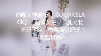 约啪大神最新，【OOXXBLACK】，超模女主，长腿尤物，无码露脸，粉丝准备好纸巾噢(超极品)