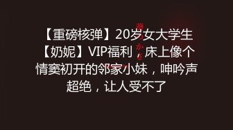 【重磅核弹】20岁女大学生【奶妮】VIP福利，床上像个情窦初开的邻家小妹，呻吟声超绝，让人受不了