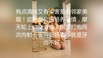 有点清纯又有点害羞的邻家美眉！逛街逛公园培养感情，摩天轮上口交激情！回房打炮两次内射！长得挺好看，就是牙齿不好