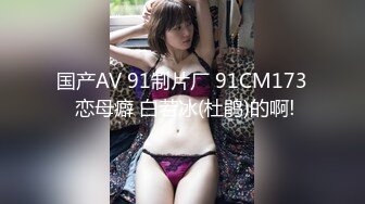 国产AV 91制片厂 91CM173 恋母癖 白若冰(杜鹃)的啊!