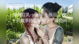 童颜巨乳-yosh- 小极品，被一只魔手捂住命根子，骚劲叫了出来！