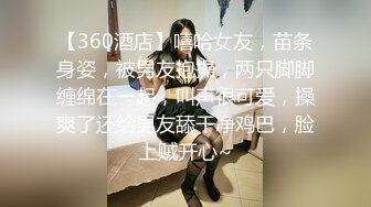 【360酒店】嘻哈女友，苗条身姿，被男友抱操，两只脚脚缠绵在一起，叫声很可爱，操爽了还给男友舔干净鸡巴，脸上贼开心~