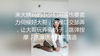 来大姨妈的小少妇用嘴也要卖力伺候好大哥，深喉口交舔弄，让大哥玩弄骚奶子，跳弹按摩，洗澡诱惑淫声荡语