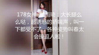 178女神-梦雨琦：大长腿么么哒，超诱惑的娇喘声，叫一下都受不了，各种姿势叫春太会撩逗人啦！