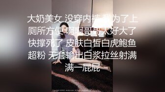 大奶美女 没穿内裤 我为了上厕所方便 啊啊哥哥太好大了快撑死了 皮肤白皙白虎鲍鱼超粉 无套输出白浆拉丝射满满一屁屁