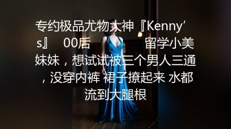 专约极品尤物大神『Kenny’s』✿00后❤️❤️❤️留学小美妹妹，想试试被三个男人三通，没穿内裤 裙子撩起来 水都流到大腿根