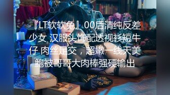 『LT软软兔』00后清纯反差少女 汉服头饰配透视衫短牛仔 肉丝足交，超嫩一线天美鲍被哥哥大肉棒强硬输出