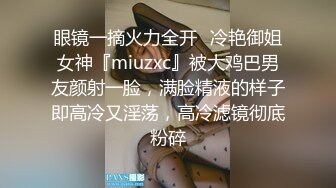 眼镜一摘火力全开✿冷艳御姐女神『miuzxc』被大鸡巴男友颜射一脸，满脸精液的样子即高冷又淫荡，高冷滤镜彻底粉碎