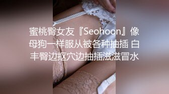 蜜桃臀女友『Seohoon』像母狗一样服从被各种抽插 白丰臀边抠穴边抽插滋滋冒水