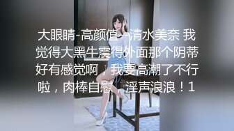 大眼睛-高颜值--清水美奈 我觉得大黑牛震得外面那个阴蒂好有感觉啊，我要高潮了不行啦，肉棒自慰，淫声浪浪！1