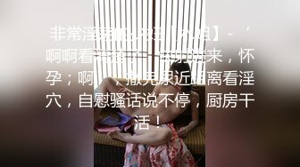 非常淫荡的少妇【水姐】-‘啊啊看清楚了，快射进来，怀孕；啊’，撒完尿近距离看淫穴，自慰骚话说不停，厨房干活！