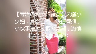 【专治各种少妇骚女】风骚小少妇，身姿苗条，肤白臀翘，小伙手法过人抠穴高潮，激情啪啪狂插高声呻吟