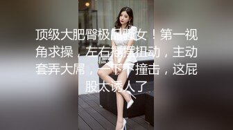 顶级大肥臀极品骚女！第一视角求操，左右摇摆扭动，主动套弄大屌，一下下撞击，这屁股太诱人了