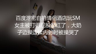 百度泄密自拍情侣酒店玩SM女主被打得屁股都红了，大奶子边操边揉内射时被操哭了