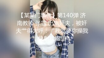 【某某门事件】第140弹 济南教师 张雪 出轨奸夫，被奸夫艹得大呼：“我就要你操我，快射我嘴里”