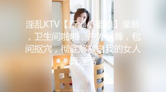 淫乱KTV【新疆小姐姐】灌醉，卫生间啪啪，户外艳舞，包间抠穴，彻底解放自我的女人真淫荡